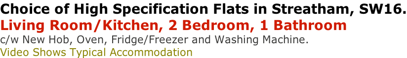 Choice of High Specification Flats in Streatham, SW16. Living Room/Kitchen, 2 Bedroom, 1 Bathroom  c/w New Hob, Oven, Fridge/Freezer and Washing Machine. Video Shows Typical Accommodation